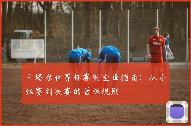 卡塔尔世界杯赛制全面指南:从小组赛到决赛的晋级规则