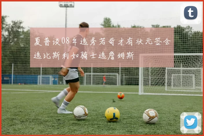 夏普谈08年选秀若奇才有状元签会选比斯利如骑士选詹姆斯
