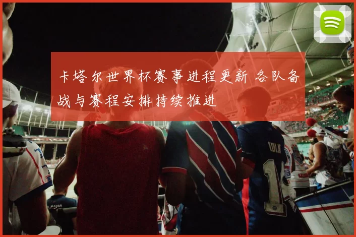 卡塔尔世界杯赛事进程更新 各队备战与赛程安排持续推进