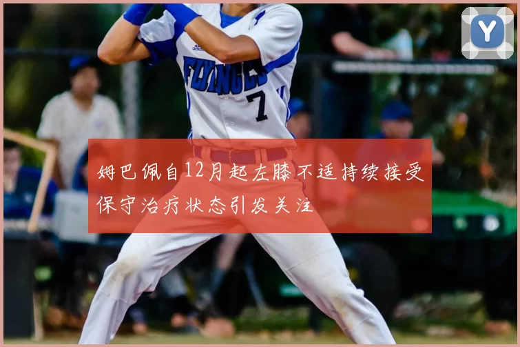 姆巴佩自12月起左膝不适持续接受保守治疗状态引发关注