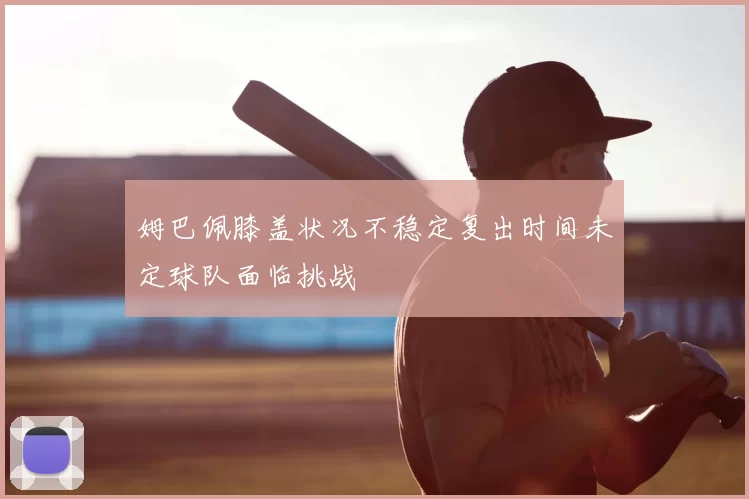 姆巴佩膝盖状况不稳定复出时间未定球队面临挑战