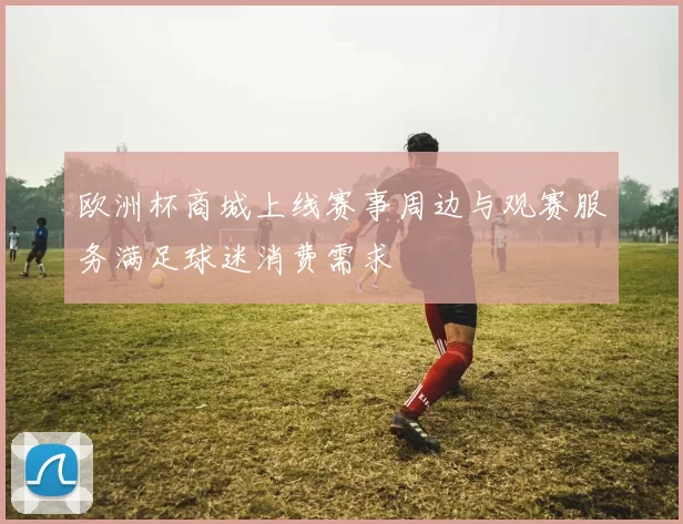 欧洲杯商城上线赛事周边与观赛服务满足球迷消费需求