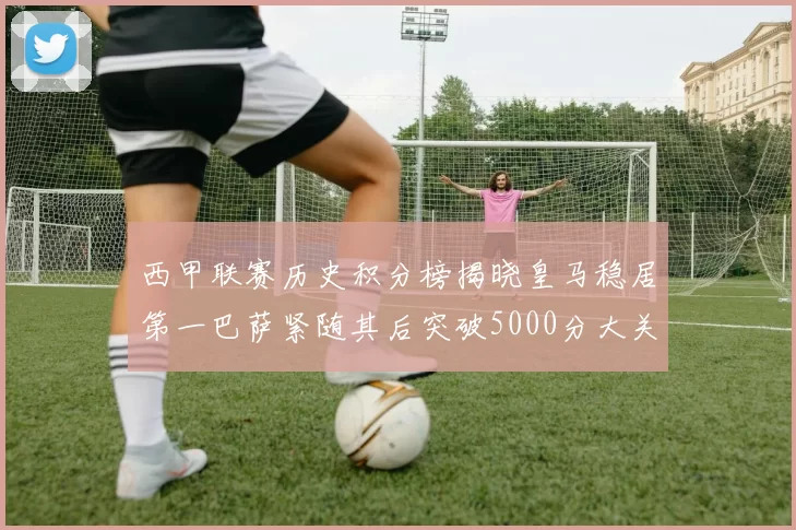西甲联赛历史积分榜揭晓皇马稳居第一巴萨紧随其后突破5000分大关