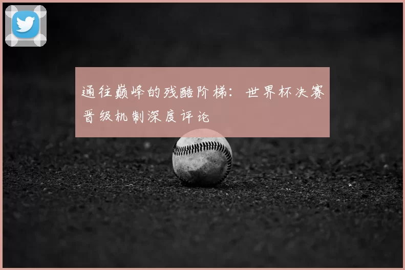 通往巅峰的残酷阶梯：世界杯决赛晋级机制深度评论