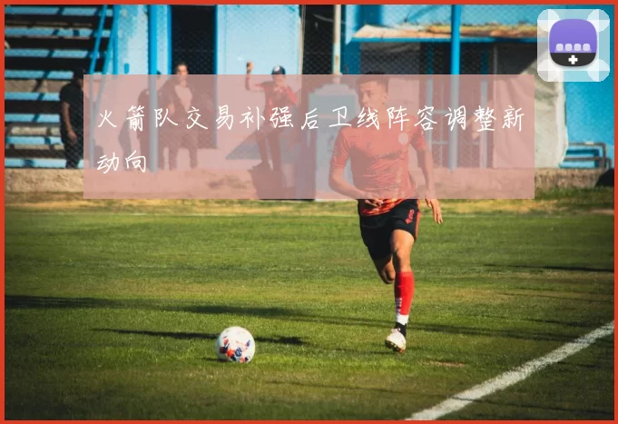 火箭队交易补强后卫线阵容调整新动向