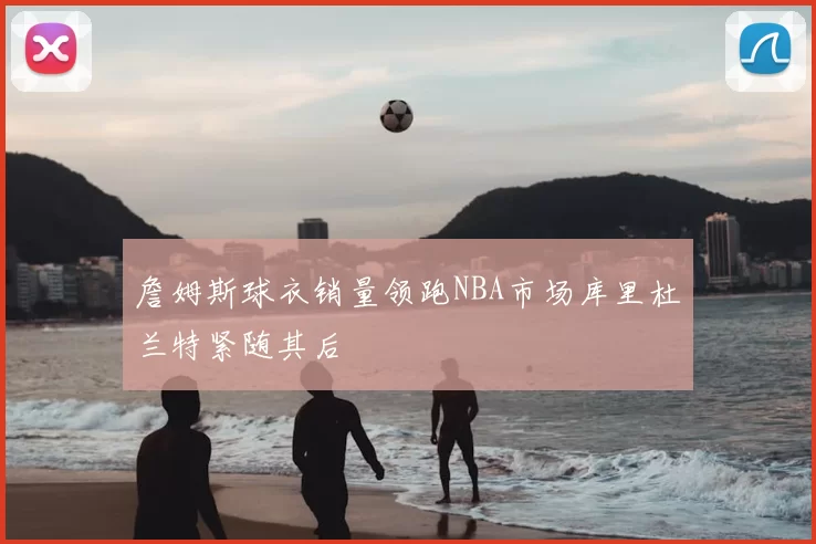 詹姆斯球衣销量领跑NBA市场库里杜兰特紧随其后