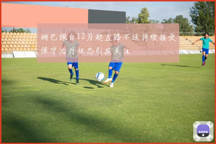 姆巴佩自12月起左膝不适持续接受保守治疗状态引发关注