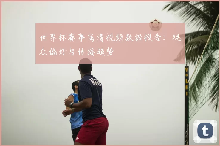 世界杯赛事高清视频数据报告：观众偏好与传播趋势