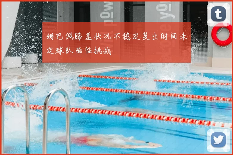 姆巴佩膝盖状况不稳定复出时间未定球队面临挑战
