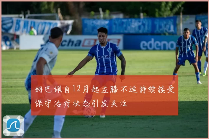 姆巴佩自12月起左膝不适持续接受保守治疗状态引发关注