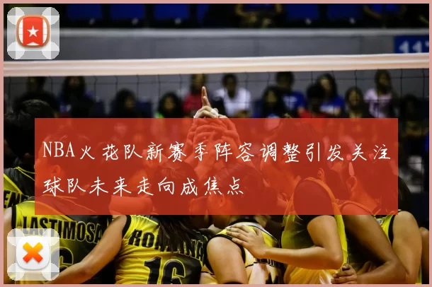 NBA火花队新赛季阵容调整引发关注球队未来走向成焦点