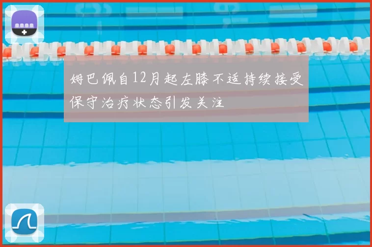 姆巴佩自12月起左膝不适持续接受保守治疗状态引发关注