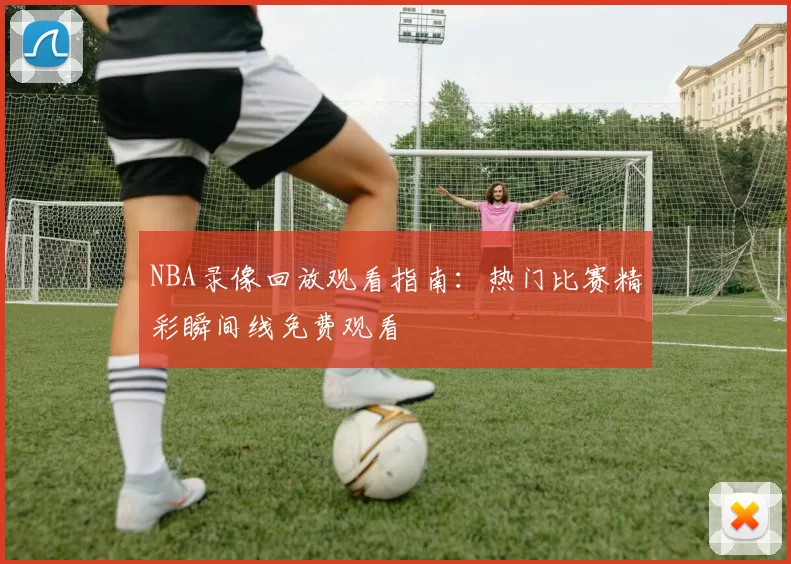 NBA录像回放观看指南：热门比赛精彩瞬间线免费观看