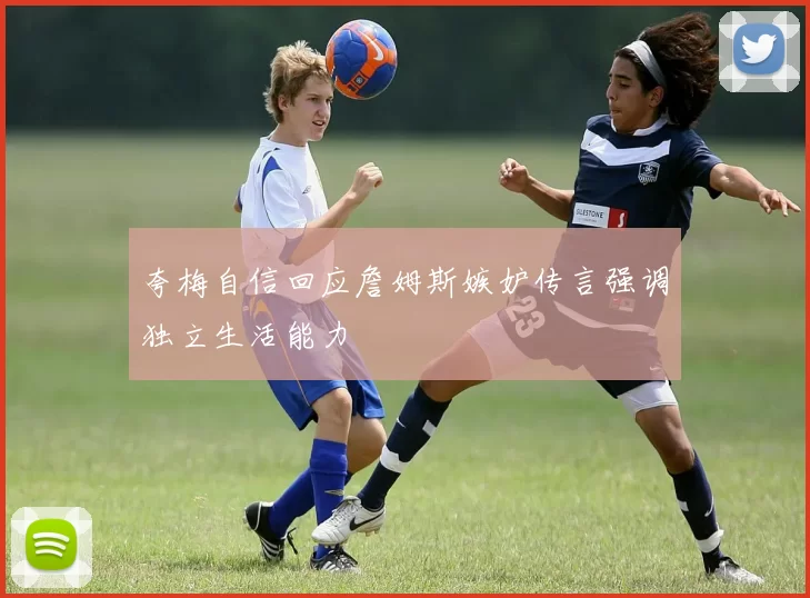 夸梅自信回应詹姆斯嫉妒传言强调独立生活能力