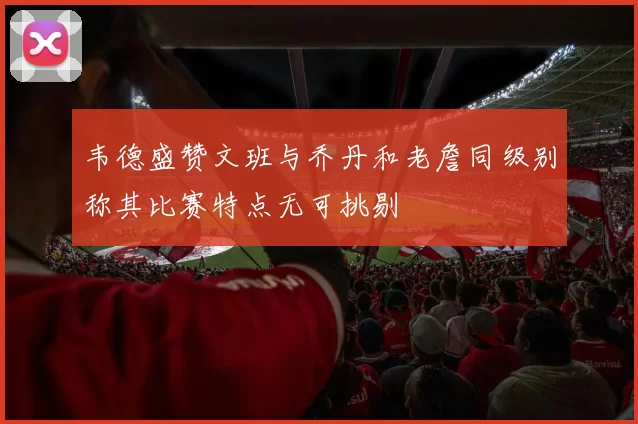 韦德盛赞文班与乔丹和老詹同级别称其比赛特点无可挑剔