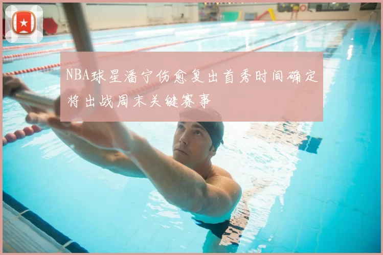 NBA球星潘宁伤愈复出首秀时间确定将出战周末关键赛事