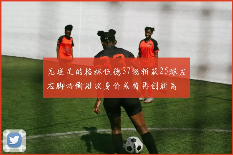 无逆足的格林伍德37场斩获25球左右脚均衡进攻身价或将再创新高
