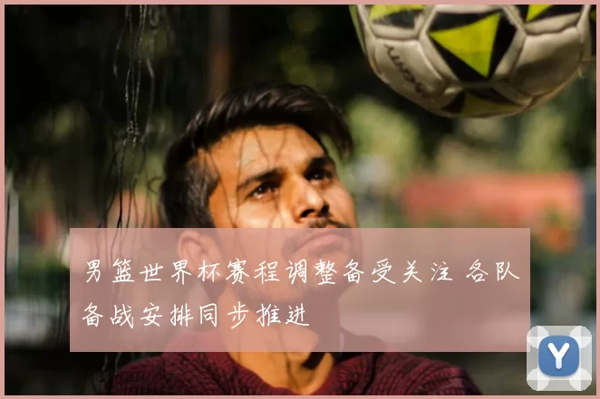 男篮世界杯赛程调整备受关注 各队备战安排同步推进