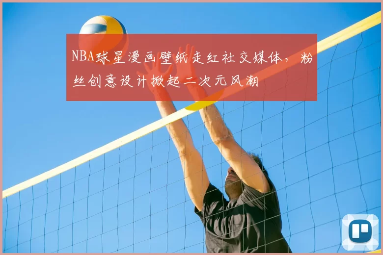 NBA球星漫画壁纸走红社交媒体，粉丝创意设计掀起二次元风潮