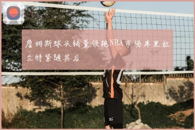 詹姆斯球衣销量领跑NBA市场库里杜兰特紧随其后