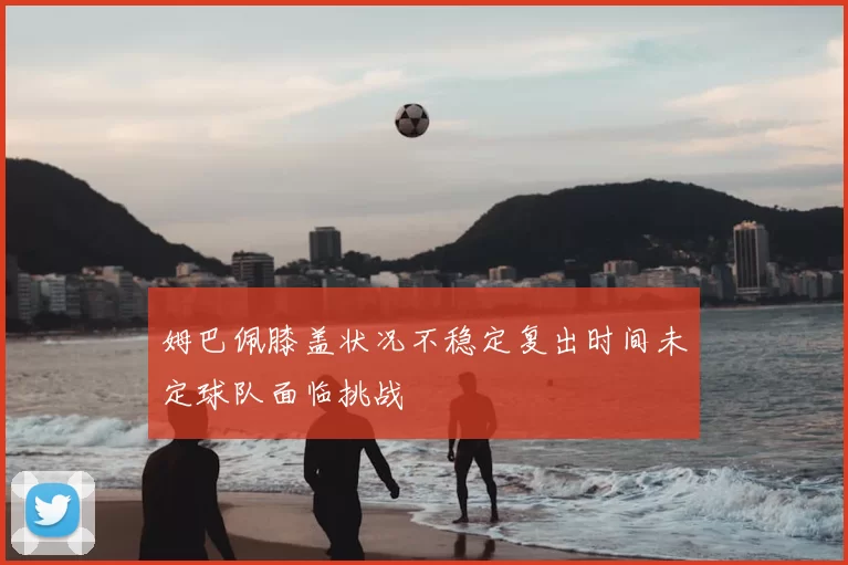 姆巴佩膝盖状况不稳定复出时间未定球队面临挑战