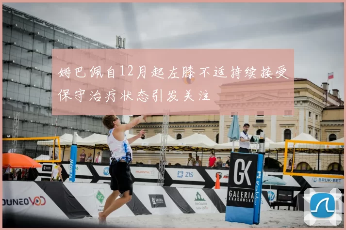 姆巴佩自12月起左膝不适持续接受保守治疗状态引发关注