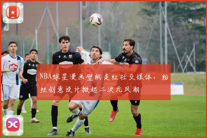 NBA球星漫画壁纸走红社交媒体，粉丝创意设计掀起二次元风潮