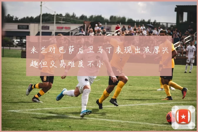米兰对巴萨后卫马丁表现出浓厚兴趣但交易难度不小