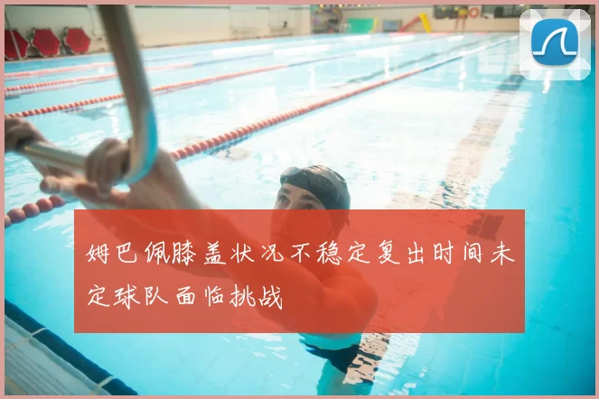 姆巴佩膝盖状况不稳定复出时间未定球队面临挑战