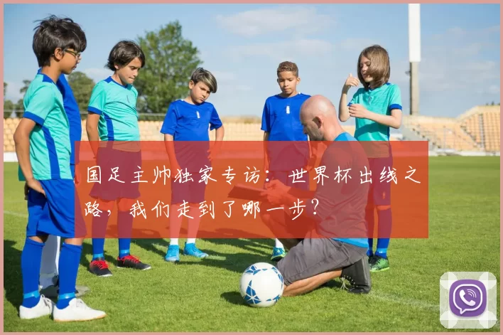 国足主帅独家专访:世界杯出线之路,我们走到了哪一步?