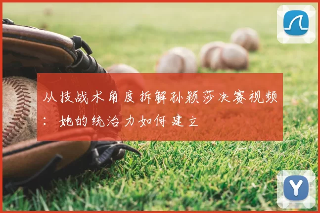 从技战术角度拆解孙颖莎决赛视频：她的统治力如何建立