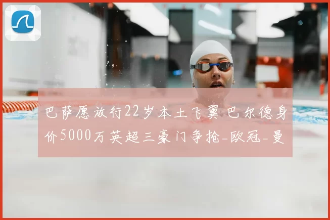 巴萨愿放行22岁本土飞翼 巴尔德身价5000万英超三豪门争抢_欧冠_曼联_曼城_20260610100010