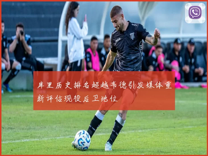 库里历史排名超越韦德引发媒体重新评估现役后卫地位