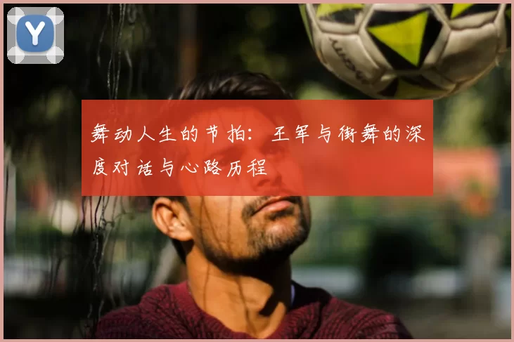 舞动人生的节拍：王军与街舞的深度对话与心路历程