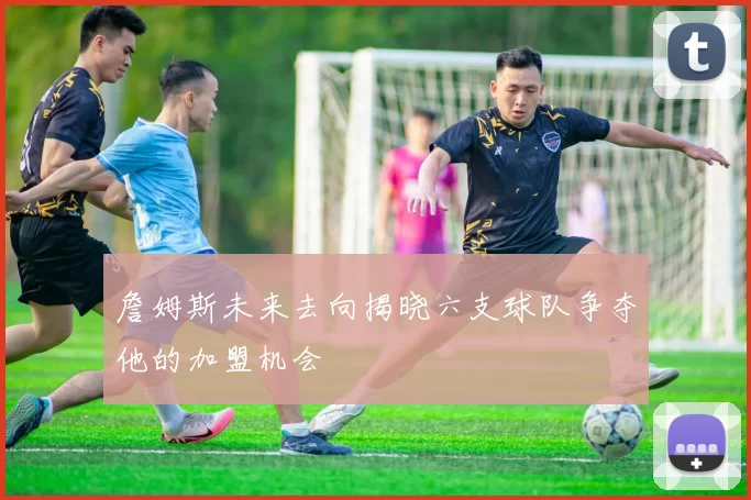 詹姆斯未来去向揭晓六支球队争夺他的加盟机会