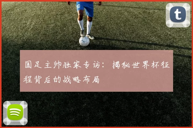 国足主帅独家专访:揭秘世界杯征程背后的战略布局