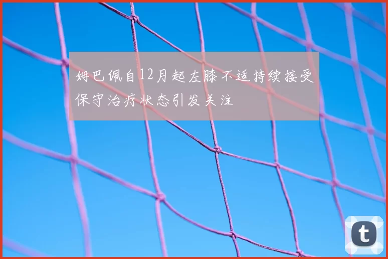 姆巴佩自12月起左膝不适持续接受保守治疗状态引发关注