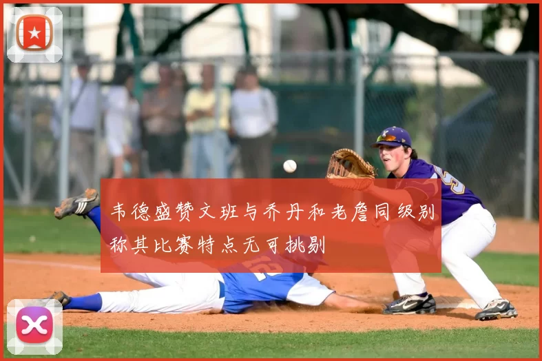 韦德盛赞文班与乔丹和老詹同级别称其比赛特点无可挑剔