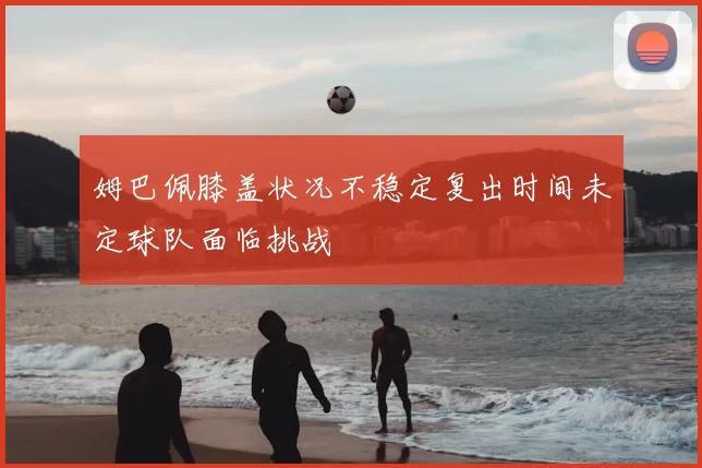 姆巴佩膝盖状况不稳定复出时间未定球队面临挑战