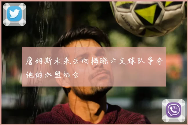 詹姆斯未来去向揭晓六支球队争夺他的加盟机会