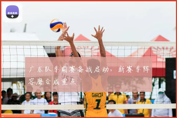 广东队季前赛备战启动，新赛季阵容磨合成重点