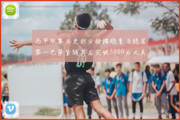 西甲联赛历史积分榜揭晓皇马稳居第一巴萨紧随其后突破5000分大关