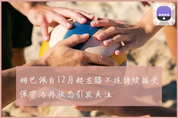 姆巴佩自12月起左膝不适持续接受保守治疗状态引发关注