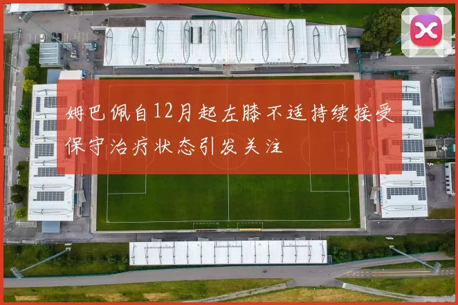 姆巴佩自12月起左膝不适持续接受保守治疗状态引发关注