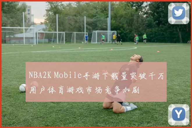 NBA2K Mobile手游下载量突破千万用户体育游戏市场竞争加剧