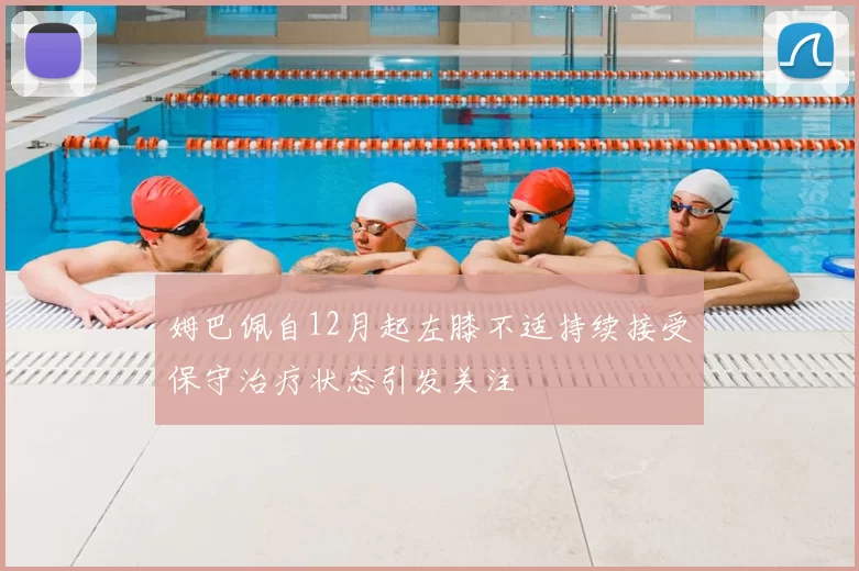 姆巴佩自12月起左膝不适持续接受保守治疗状态引发关注