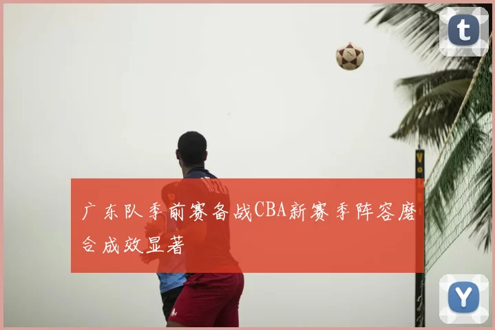 广东队季前赛备战CBA新赛季阵容磨合成效显著