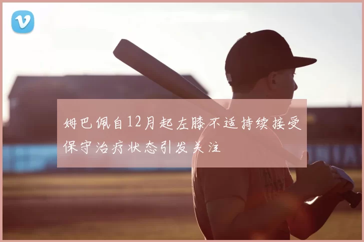 姆巴佩自12月起左膝不适持续接受保守治疗状态引发关注