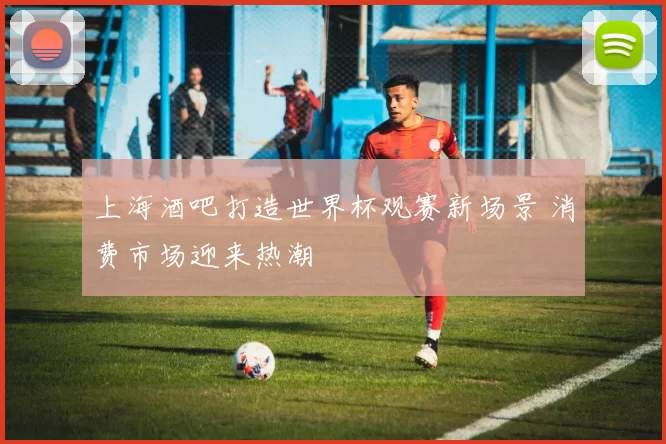 上海酒吧打造世界杯观赛新场景 消费市场迎来热潮