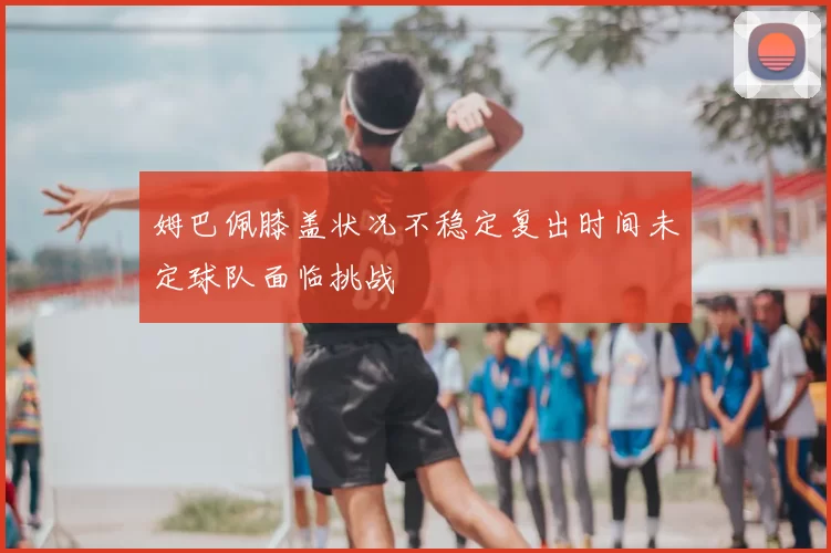 姆巴佩膝盖状况不稳定复出时间未定球队面临挑战